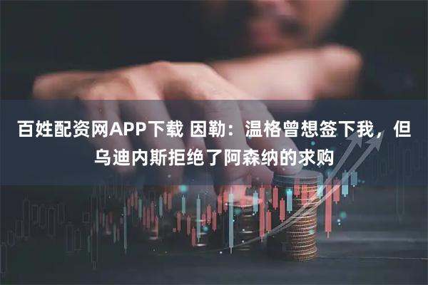 百姓配资网APP下载 因勒：温格曾想签下我，但乌迪内斯拒绝了阿森纳的求购