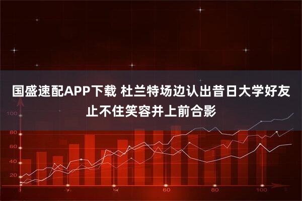 国盛速配APP下载 杜兰特场边认出昔日大学好友止不住笑容并上前合影