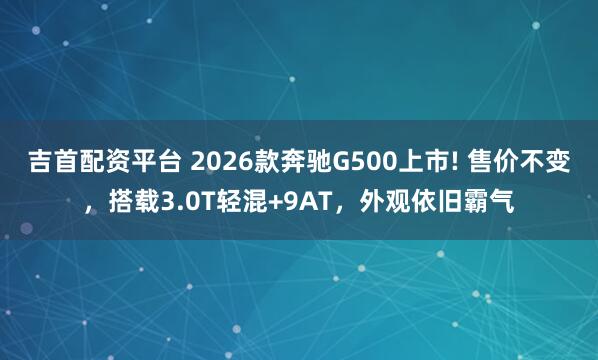 吉首配资平台 2026款奔驰G500上市! 售价不变，搭载3.0T轻混+9AT，外观依旧霸气