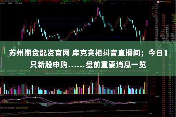 苏州期货配资官网 库克亮相抖音直播间；今日1只新股申购……盘前重要消息一览