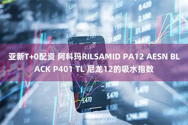亚新T+0配资 阿科玛RILSAMID PA12 AESN BLACK P401 TL 尼龙12的吸水指数