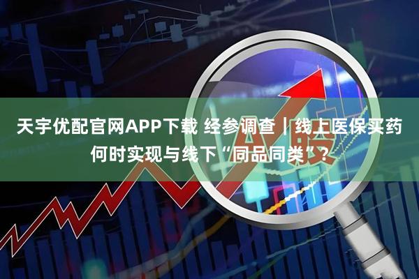 天宇优配官网APP下载 经参调查｜线上医保买药何时实现与线下“同品同类”？