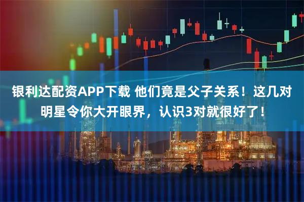 银利达配资APP下载 他们竟是父子关系！这几对明星令你大开眼界，认识3对就很好了！