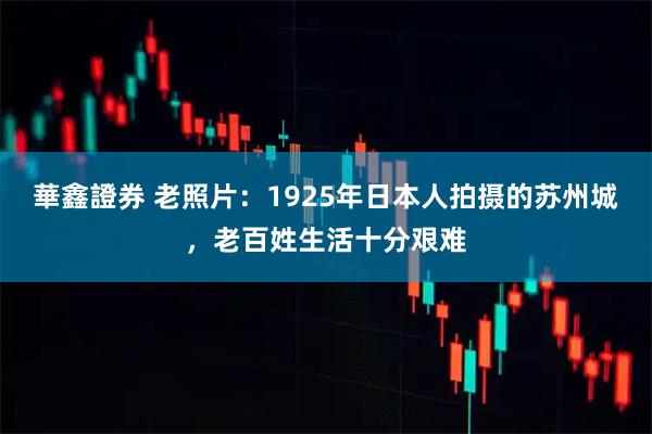 華鑫證券 老照片：1925年日本人拍摄的苏州城，老百姓生活十分艰难