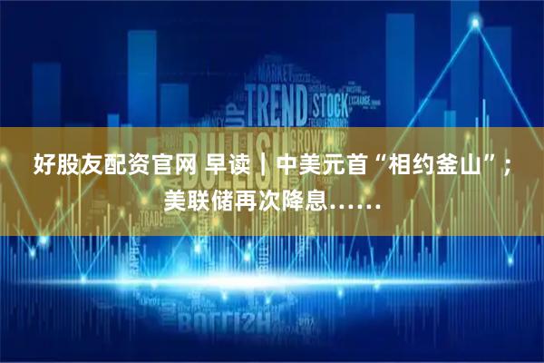 好股友配资官网 早读｜中美元首“相约釜山”；美联储再次降息……