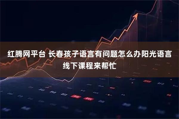 红腾网平台 长春孩子语言有问题怎么办阳光语言线下课程来帮忙