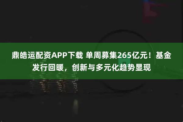 鼎皓运配资APP下载 单周募集265亿元！基金发行回暖，创新与多元化趋势显现