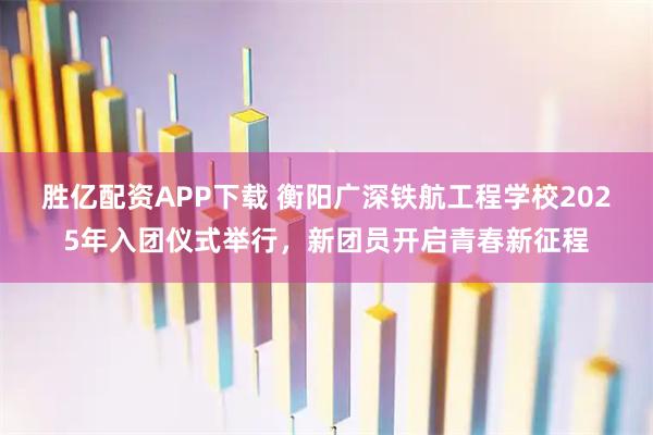 胜亿配资APP下载 衡阳广深铁航工程学校2025年入团仪式举行，新团员开启青春新征程