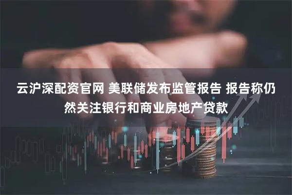 云沪深配资官网 美联储发布监管报告 报告称仍然关注银行和商业房地产贷款