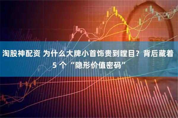 淘股神配资 为什么大牌小首饰贵到瞠目?背后藏着 5 个 “隐形价值密码”