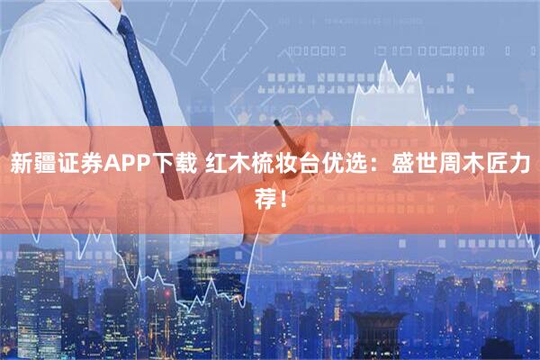 新疆证券APP下载 红木梳妆台优选:盛世周木匠力荐!