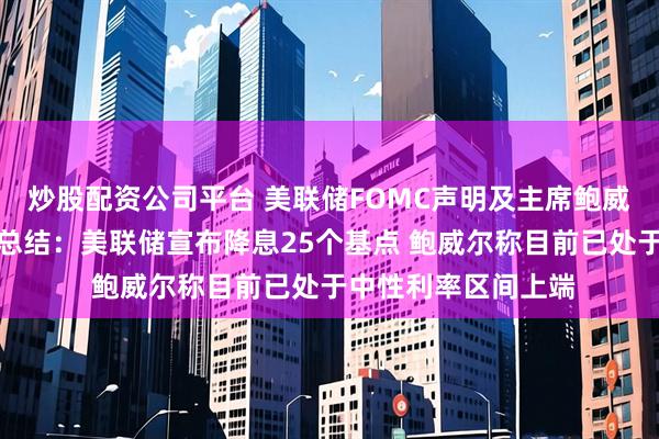 炒股配资公司平台 美联储FOMC声明及主席鲍威尔新闻发布会要点总结:美联储宣布降息25个基点 鲍威尔称目前已处于中性利率区间上端