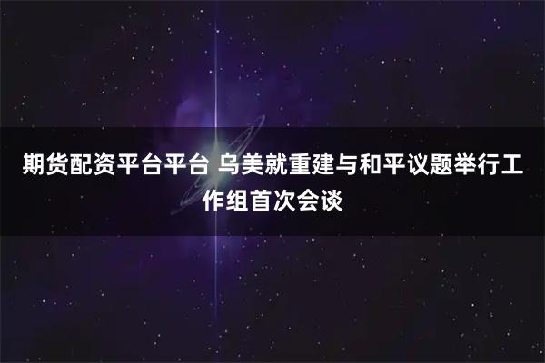 期货配资平台平台 乌美就重建与和平议题举行工作组首次会谈