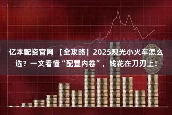 亿本配资官网 【全攻略】2025观光小火车怎么选?一文看懂“配置内卷”,钱花在刀刃上!