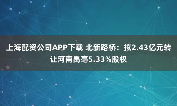 上海配资公司APP下载 北新路桥：拟2.43亿元转让河南禹亳5.33%股权