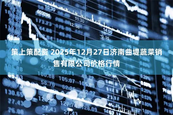 策上策配资 2025年12月27日济南曲堤蔬菜销售有限公司价格行情
