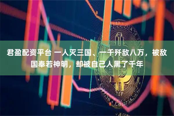 君盈配资平台 一人灭三国、一千歼敌八万，被敌国奉若神明，却被自己人黑了千年