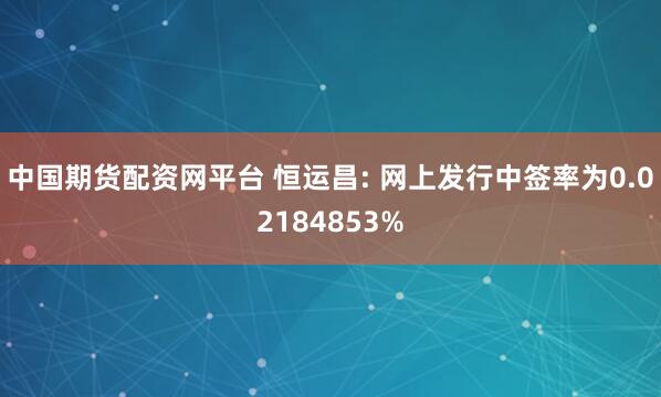 中国期货配资网平台 恒运昌: 网上发行中签率为0.02184853%