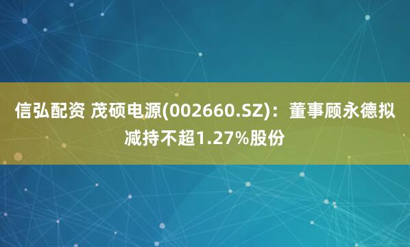 信弘配资 茂硕电源(002660.SZ):董事顾永德拟减持不超1.27%股份