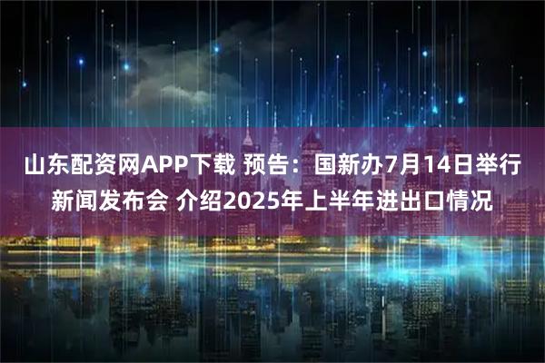 山东配资网APP下载 预告：国新办7月14日举行新闻发布会 介绍2025年上半年进出口情况
