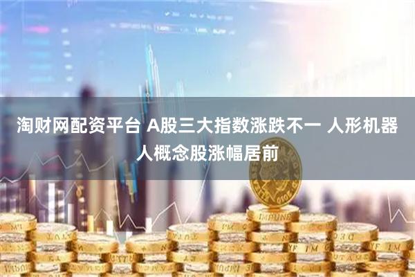 淘财网配资平台 A股三大指数涨跌不一 人形机器人概念股涨幅居前