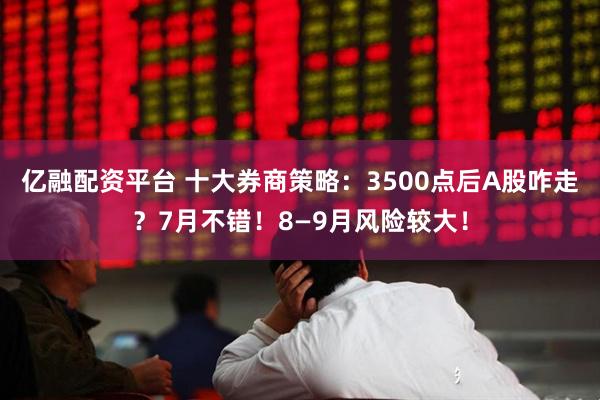 亿融配资平台 十大券商策略：3500点后A股咋走？7月不错！8—9月风险较大！