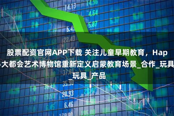 股票配资官网APP下载 关注儿童早期教育,Hape携手大都会艺术博物馆重新定义启蒙教育场景_合作_玩具_产品