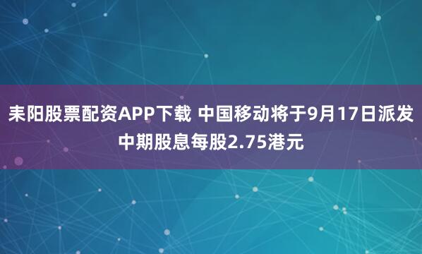 耒阳股票配资APP下载 中国移动将于9月17日派发中期股息每股2.75港元