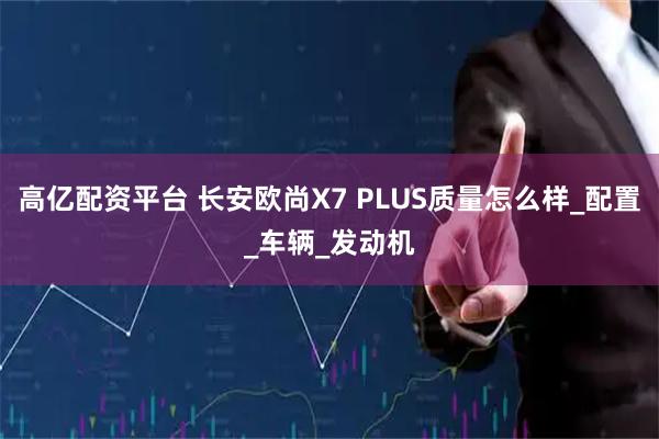 高亿配资平台 长安欧尚X7 PLUS质量怎么样_配置_车辆_发动机