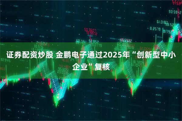 证券配资炒股 金鹏电子通过2025年“创新型中小企业”复核