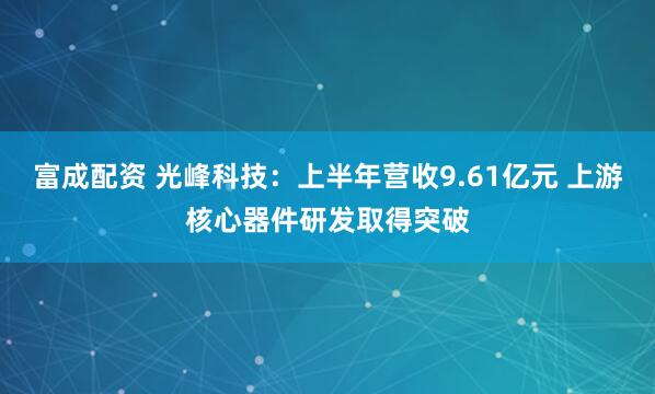 富成配资 光峰科技：上半年营收9.61亿元 上游核心器件研发取得突破