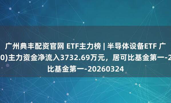 广州典丰配资官网 ETF主力榜 | 半导体设备ETF 广发(560780)主力资金净流入3732.69万元，居可比基金第一-20260324
