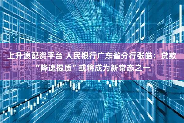 上升浪配资平台 人民银行广东省分行张皓：贷款“降速提质”或将成为新常态之一